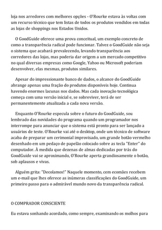 loja nos arredores com melhores opções - O'Rourke estava às voltas com
um recurso técnico que tem listas de todos os produtos vendidos em todas
as lojas de shoppings nos Estados Unidos.
O GoodGuide oferece uma prova conceitual, um exemplo concreto de
como a transparência radical pode funcionar. Talvez o GoodGuide não seja
o sistema que acabará prevalecendo, levando transparência aos
corredores das lojas, mas poderia dar origem a um mercado competitivo
no qual diversas empresas como Google, Yahoo ou Microsoft poderiam
desenvolver, elas mesmas, produtos similares.
Apesar do impressionante banco de dados, o alcance do GoodGuide
abrange apenas uma fração do produtos disponíveis hoje. Continua
havendo enormes lacunas nos dados. Mas cada inovação tecnológica
começa com uma versão inicial e, se sobreviver, terá de ser
permanentemente atualizada a cada nova versão.
Enquanto O'Rourke especula sobre o futuro do GoodGuide, sou
lembrado das novidades do programa quando um programador nos
interrompe para anunciar que o sistema está pronto para ser lançado a
usuários de teste. O'Rourke vai até o desktop, onde um técnico de software
acaba de preparar um cerimonial improvisado, um grande botão vermelho
desenhado em um pedaço de papelão colocado sobre as tecla "Enter" do
computador. À medida que dezenas de almas dedicadas por trás do
GoodGuide vai se aproximando, O'Rourke aperta grandiosamente o botão,
sob aplausos e vivas.
Alguém grita: "Decolamos!" Naquele momento, cem ecomães recebem
um e-mail que lhes oferece as inúmeras classificações do GoodGuide, um
primeiro passo para o admirável mundo novo da transparência radical.
O COMPRADOR CONSCIENTE
Eu estava sonhando acordado, como sempre, examinando os molhos para
 