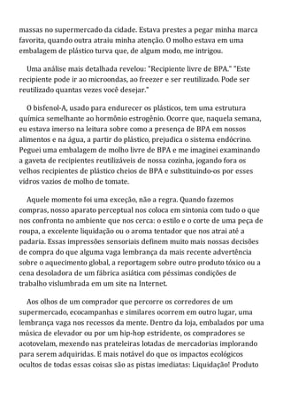 massas no supermercado da cidade. Estava prestes a pegar minha marca
favorita, quando outra atraiu minha atenção. O molho estava em uma
embalagem de plástico turva que, de algum modo, me intrigou.
Uma análise mais detalhada revelou: "Recipiente livre de BPA." "Este
recipiente pode ir ao microondas, ao freezer e ser reutilizado. Pode ser
reutilizado quantas vezes você desejar."
O bisfenol-A, usado para endurecer os plásticos, tem uma estrutura
química semelhante ao hormônio estrogênio. Ocorre que, naquela semana,
eu estava imerso na leitura sobre como a presença de BPA em nossos
alimentos e na água, a partir do plástico, prejudica o sistema endócrino.
Peguei uma embalagem de molho livre de BPA e me imaginei examinando
a gaveta de recipientes reutilizáveis de nossa cozinha, jogando fora os
velhos recipientes de plástico cheios de BPA e substituindo-os por esses
vidros vazios de molho de tomate.
Aquele momento foi uma exceção, não a regra. Quando fazemos
compras, nosso aparato perceptual nos coloca em sintonia com tudo o que
nos confronta no ambiente que nos cerca: o estilo e o corte de uma peça de
roupa, a excelente liquidação ou o aroma tentador que nos atrai até a
padaria. Essas impressões sensoriais definem muito mais nossas decisões
de compra do que alguma vaga lembrança da mais recente advertência
sobre o aquecimento global, a reportagem sobre outro produto tóxico ou a
cena desoladora de um fábrica asiática com péssimas condições de
trabalho vislumbrada em um site na Internet.
Aos olhos de um comprador que percorre os corredores de um
supermercado, ecocampanhas e similares ocorrem em outro lugar, uma
lembrança vaga nos recessos da mente. Dentro da loja, embalados por uma
música de elevador ou por um hip-hop estridente, os compradores se
acotovelam, mexendo nas prateleiras lotadas de mercadorias implorando
para serem adquiridas. E mais notável do que os impactos ecológicos
ocultos de todas essas coisas são as pistas imediatas: Liquidação! Produto
 