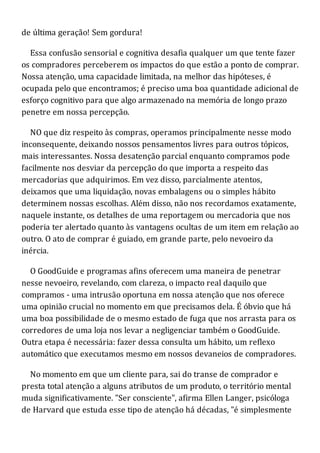 de última geração! Sem gordura!
Essa confusão sensorial e cognitiva desafia qualquer um que tente fazer
os compradores perceberem os impactos do que estão a ponto de comprar.
Nossa atenção, uma capacidade limitada, na melhor das hipóteses, é
ocupada pelo que encontramos; é preciso uma boa quantidade adicional de
esforço cognitivo para que algo armazenado na memória de longo prazo
penetre em nossa percepção.
NO que diz respeito às compras, operamos principalmente nesse modo
inconsequente, deixando nossos pensamentos livres para outros tópicos,
mais interessantes. Nossa desatenção parcial enquanto compramos pode
facilmente nos desviar da percepção do que importa a respeito das
mercadorias que adquirimos. Em vez disso, parcialmente atentos,
deixamos que uma liquidação, novas embalagens ou o simples hábito
determinem nossas escolhas. Além disso, não nos recordamos exatamente,
naquele instante, os detalhes de uma reportagem ou mercadoria que nos
poderia ter alertado quanto às vantagens ocultas de um item em relação ao
outro. O ato de comprar é guiado, em grande parte, pelo nevoeiro da
inércia.
O GoodGuide e programas afins oferecem uma maneira de penetrar
nesse nevoeiro, revelando, com clareza, o impacto real daquilo que
compramos - uma intrusão oportuna em nossa atenção que nos oferece
uma opinião crucial no momento em que precisamos dela. É óbvio que há
uma boa possibilidade de o mesmo estado de fuga que nos arrasta para os
corredores de uma loja nos levar a negligenciar também o GoodGuide.
Outra etapa é necessária: fazer dessa consulta um hábito, um reflexo
automático que executamos mesmo em nossos devaneios de compradores.
No momento em que um cliente para, sai do transe de comprador e
presta total atenção a alguns atributos de um produto, o território mental
muda significativamente. "Ser consciente", afirma Ellen Langer, psicóloga
de Harvard que estuda esse tipo de atenção há décadas, "é simplesmente
 