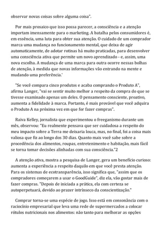 observar novas coisas sobre alguma coisa".
Por mais prosaico que isso possa parecer, a consciência e a atenção
importam imensamente para o marketing. A batalha pelos consumidores é,
em essência, uma luta para obter sua atenção. O cuidado de um comprador
marca uma mudança no funcionamento mental, que deixa de agir
automaticamente, de adotar rotinas há muito praticadas, para desenvolver
uma consciência ativa que permite um novo aprendizado - e, assim, uma
nova escolha. A mudança de uma marca para outra ocorre nessas bolhas
de atenção, à medida que novas informações vão entrando na mente e
mudando uma preferência.'
"Se você compara cinco produtos e acaba comprando o Produto A",
afirma Langer, "vai se sentir muito melhor a respeito da compra do que se
tivesse examinado apenas um deles. O pensamento consciente, proativo,
aumenta a fidelidade à marca. Portanto, é mais provável que você adquira
o Produto A na próxima vez em que for fazer compras".
Raiva Kelley, jornalista que experimentou o freeganismo durante um
mês, observou: "Eu realmente pensava que ser cuidadosa a respeito do
meu impacto sobre a Terra me deixaria louca, mas, no final, foi a coisa mais
valiosa que fiz ao longo dos 30 dias. Quanto mais você sabe sobre a
procedência dos alimentos, roupas, entretenimento e habitação, mais fácil
se torna tomar decisões alinhadas com sua consciência."2
A atenção ativa, mostra a pesquisa de Langer, gera um benefício curioso:
aumenta a experiência a respeito daquilo em que você presta atenção.
Para os sistemas de ecotransparência, isso significa que, "assim que os
compradores começarem a usar o GoodGuide", diz ela, vão gostar mais de
fazer compras. "Depois de iniciada a prática, ela com certeza se
autoperpetuará, devido ao prazer intrínseco da conscientização."
Comprar torna-se uma espécie de jogo. Isso está em consonância com o
raciocínio empresarial que leva uma rede de supermercados a colocar
rótulos nutricionais nos alimentos: não tanto para melhorar as opções
 