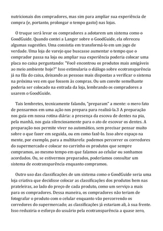 nutricionais dos compradores, mas sim para ampliar sua experiência de
compra (e, portanto, prolongar o tempo gasto) nas lojas.
O truque será levar os compradores a adotarem um sistema como o
GoodGuide. Quando contei a Langer sobre o GoodGuide, ela ofereceu
algumas sugestões. Uma consistia em transformá-lo em um jogo de
verdade. Uma loja de varejo que buscasse aumentar o tempo que o
comprador passa na loja ou ampliar sua experiência poderia colocar uma
placa no caixa perguntando: "Você encontrou os produtos mais amigáveis
ao meio ambiente hoje?" Isso estimularia o diálogo sobre ecotransparência
já na fila do caixa, deixando as pessoas mais dispostas a verificar o sistema
na próxima vez em que fossem às compras. Ou um convite semelhante
poderia ser colocado na entrada da loja, lembrando os compradores a
usarem o GoodGuide.
Tais lembretes, tecnicamente falando, "preparam" a mente: o mero fato
de pensarmos em uma ação nos prepara para realizá-la.3 A preparação
nos guia em nossa rotina diária: a presença da escova de dentes na pia,
pela manhã, nos guia silenciosamente para o ato de escovar os dentes. A
preparação nos permite viver no automático, sem precisar pensar muito
sobre o que fazer em seguida, ou em como fazê-lo. Isso abre espaço na
mente, por exemplo, para a multitarefa: podemos percorrer os corredores
do supermercado e colocar no carrinho os produtos que sempre
compramos, ao mesmo tempo em que falamos ao celular ou sonhamos
acordados. Ou, se estivermos preparados, poderíamos consultar um
sistema de ecotransparência enquanto compramos.
Outro uso das classificações de um sistema como o GoodGuide seria uma
loja criativa que decidisse colocar as classificações dos produtos bem nas
prateleiras, ao lado do preço de cada produto, como um serviço a mais
para os compradores. Dessa maneira, os compradores não teriam de
fotografar o produto com o celular enquanto vão percorrendo os
corredores do supermercado; as classificações já estariam ali, à sua frente.
Isso reduziria o esforço do usuário pela ecotransparência a quase zero,
 