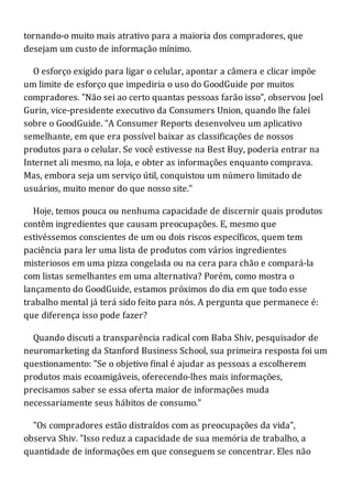 tornando-o muito mais atrativo para a maioria dos compradores, que
desejam um custo de informação mínimo.
O esforço exigido para ligar o celular, apontar a câmera e clicar impõe
um limite de esforço que impediria o uso do GoodGuide por muitos
compradores. "Não sei ao certo quantas pessoas farão isso", observou Joel
Gurin, vice-presidente executivo da Consumers Union, quando lhe falei
sobre o GoodGuide. "A Consumer Reports desenvolveu um aplicativo
semelhante, em que era possível baixar as classificações de nossos
produtos para o celular. Se você estivesse na Best Buy, poderia entrar na
Internet ali mesmo, na loja, e obter as informações enquanto comprava.
Mas, embora seja um serviço útil, conquistou um número limitado de
usuários, muito menor do que nosso site."
Hoje, temos pouca ou nenhuma capacidade de discernir quais produtos
contêm ingredientes que causam preocupações. E, mesmo que
estivéssemos conscientes de um ou dois riscos específicos, quem tem
paciência para ler uma lista de produtos com vários ingredientes
misteriosos em uma pizza congelada ou na cera para chão e compará-la
com listas semelhantes em uma alternativa? Porém, como mostra o
lançamento do GoodGuide, estamos próximos do dia em que todo esse
trabalho mental já terá sido feito para nós. A pergunta que permanece é:
que diferença isso pode fazer?
Quando discuti a transparência radical com Baba Shiv, pesquisador de
neuromarketing da Stanford Business School, sua primeira resposta foi um
questionamento: "Se o objetivo final é ajudar as pessoas a escolherem
produtos mais ecoamigáveis, oferecendo-lhes mais informações,
precisamos saber se essa oferta maior de informações muda
necessariamente seus hábitos de consumo."
"Os compradores estão distraídos com as preocupações da vida",
observa Shiv. "Isso reduz a capacidade de sua memória de trabalho, a
quantidade de informações em que conseguem se concentrar. Eles não
 