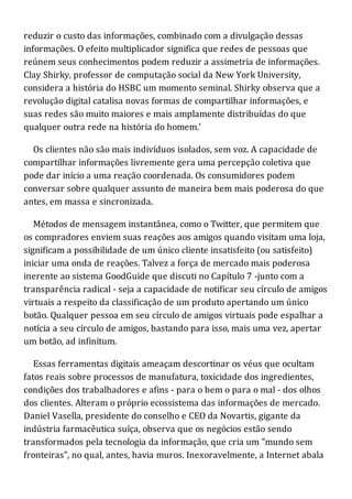 reduzir o custo das informações, combinado com a divulgação dessas
informações. O efeito multiplicador significa que redes de pessoas que
reúnem seus conhecimentos podem reduzir a assimetria de informações.
Clay Shirky, professor de computação social da New York University,
considera a história do HSBC um momento seminal. Shirky observa que a
revolução digital catalisa novas formas de compartilhar informações, e
suas redes são muito maiores e mais amplamente distribuídas do que
qualquer outra rede na história do homem.'
Os clientes não são mais indivíduos isolados, sem voz. A capacidade de
compartilhar informações livremente gera uma percepção coletiva que
pode dar início a uma reação coordenada. Os consumidores podem
conversar sobre qualquer assunto de maneira bem mais poderosa do que
antes, em massa e sincronizada.
Métodos de mensagem instantânea, como o Twitter, que permitem que
os compradores enviem suas reações aos amigos quando visitam uma loja,
significam a possibilidade de um único cliente insatisfeito (ou satisfeito)
iniciar uma onda de reações. Talvez a força de mercado mais poderosa
inerente ao sistema GoodGuide que discuti no Capítulo 7 -junto com a
transparência radical - seja a capacidade de notificar seu círculo de amigos
virtuais a respeito da classificação de um produto apertando um único
botão. Qualquer pessoa em seu círculo de amigos virtuais pode espalhar a
notícia a seu círculo de amigos, bastando para isso, mais uma vez, apertar
um botão, ad infinitum.
Essas ferramentas digitais ameaçam descortinar os véus que ocultam
fatos reais sobre processos de manufatura, toxicidade dos ingredientes,
condições dos trabalhadores e afins - para o bem o para o mal - dos olhos
dos clientes. Alteram o próprio ecossistema das informações de mercado.
Daniel Vasella, presidente do conselho e CEO da Novartis, gigante da
indústria farmacêutica suíça, observa que os negócios estão sendo
transformados pela tecnologia da informação, que cria um "mundo sem
fronteiras", no qual, antes, havia muros. Inexoravelmente, a Internet abala
 