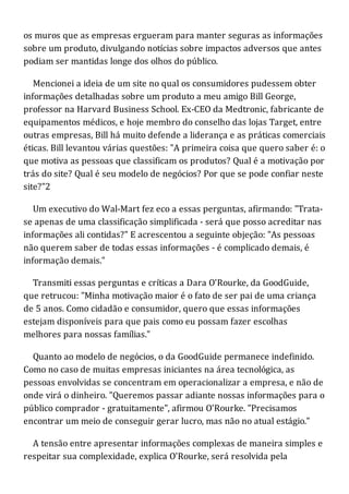 os muros que as empresas ergueram para manter seguras as informações
sobre um produto, divulgando notícias sobre impactos adversos que antes
podiam ser mantidas longe dos olhos do público.
Mencionei a ideia de um site no qual os consumidores pudessem obter
informações detalhadas sobre um produto a meu amigo Bill George,
professor na Harvard Business School. Ex-CEO da Medtronic, fabricante de
equipamentos médicos, e hoje membro do conselho das lojas Target, entre
outras empresas, Bill há muito defende a liderança e as práticas comerciais
éticas. Bill levantou várias questões: "A primeira coisa que quero saber é: o
que motiva as pessoas que classificam os produtos? Qual é a motivação por
trás do site? Qual é seu modelo de negócios? Por que se pode confiar neste
site?"2
Um executivo do Wal-Mart fez eco a essas perguntas, afirmando: "Trata-
se apenas de uma classificação simplificada - será que posso acreditar nas
informações ali contidas?" E acrescentou a seguinte objeção: "As pessoas
não querem saber de todas essas informações - é complicado demais, é
informação demais."
Transmiti essas perguntas e críticas a Dara O'Rourke, da GoodGuide,
que retrucou: "Minha motivação maior é o fato de ser pai de uma criança
de 5 anos. Como cidadão e consumidor, quero que essas informações
estejam disponíveis para que pais como eu possam fazer escolhas
melhores para nossas famílias."
Quanto ao modelo de negócios, o da GoodGuide permanece indefinido.
Como no caso de muitas empresas iniciantes na área tecnológica, as
pessoas envolvidas se concentram em operacionalizar a empresa, e não de
onde virá o dinheiro. "Queremos passar adiante nossas informações para o
público comprador - gratuitamente", afirmou O'Rourke. "Precisamos
encontrar um meio de conseguir gerar lucro, mas não no atual estágio."
A tensão entre apresentar informações complexas de maneira simples e
respeitar sua complexidade, explica O'Rourke, será resolvida pela
 