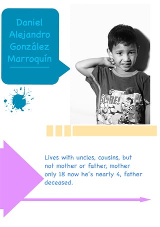 c
Juan Pablo
Martinez
3 Years old
Lives with father and
mother
Daniel
Alejandro
González
Marroquín
Lives with uncles, cousins, but
not mother or father, mother
only 18 now he´s nearly 4, father
deceased.
 