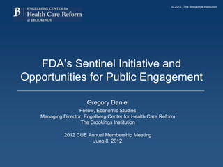 © 2012, The Brookings Institution




   FDA’s Sentinel Initiative and
Opportunities for Public Engagement

                       Gregory Daniel
                   Fellow, Economic Studies
   Managing Director, Engelberg Center for Health Care Reform
                    The Brookings Institution

             2012 CUE Annual Membership Meeting
                        June 8, 2012
 