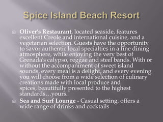 



Oliver's Restaurant, located seaside, features
excellent Creole and international cuisine, and a
vegetarian selection. Guests have the opportunity
to savor authentic local specialties in a fine dining
atmosphere, while enjoying the very best of
Grenada's calypso, reggae and steel bands. With or
without the accompaniment of sweet island
sounds, every meal is a delight, and every evening
you will choose from a wide selection of culinary
creations made with local produce and
spices, beautifully presented to the highest
standards…yours.
Sea and Surf Lounge - Casual setting, offers a
wide range of drinks and cocktails

 