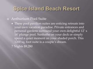 

Anthurium Pool Suite
These pool pavilion suites are enticing retreats into
your own vacation paradise. Private entrances and
personal gardens surround your own delightful 12’ x
16’ plunge pool. Sunbathe on your deck or simply
spend a quiet moment on your shaded porch. This
1200 sq. foot suite is a couple’s dream.
7 Nights $9,280


 