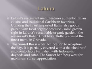 



Laluna's restaurant menu features authentic Italian
cuisine and traditional Caribbean favorites.
Utilizing the finest imported Italian dry goods
paired with local organic produce - some grown
right in Laluna's sustainable organic garden - the
restaurant's Italian Chef has artfully prepared the
finest menu in Grenada.
The Sunset Bar is a perfect location to recapture
the day. It is partially covered with a thatched roof
and comfortably furnished with Indonesian
daybeds and sofas. The Sunset Bar faces west for
maximum sunset appreciation

 