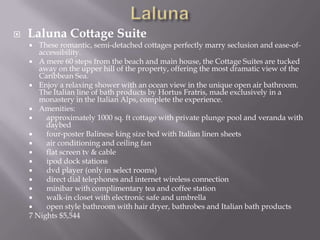 

Laluna Cottage Suite

These romantic, semi-detached cottages perfectly marry seclusion and ease-ofaccessibility.
 A mere 60 steps from the beach and main house, the Cottage Suites are tucked
away on the upper hill of the property, offering the most dramatic view of the
Caribbean Sea.
 Enjoy a relaxing shower with an ocean view in the unique open air bathroom.
The Italian line of bath products by Hortus Fratris, made exclusively in a
monastery in the Italian Alps, complete the experience.
 Amenities:

approximately 1000 sq. ft cottage with private plunge pool and veranda with
daybed

four-poster Balinese king size bed with Italian linen sheets

air conditioning and ceiling fan

flat screen tv & cable

ipod dock stations

dvd player (only in select rooms)

direct dial telephones and internet wireless connection

minibar with complimentary tea and coffee station

walk-in closet with electronic safe and umbrella

open style bathroom with hair dryer, bathrobes and Italian bath products
7 Nights $5,544


 