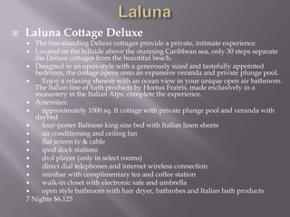 

Laluna Cottage Deluxe

The free-standing Deluxe cottages provide a private, intimate experience.
 Located on the hillside above the stunning Caribbean sea, only 30 steps separate
the Deluxe cottages from the beautiful beach.
 Designed in an open-style with a generously sized and tastefully appointed
bedroom, the cottage opens onto an expansive veranda and private plunge pool.

Enjoy a relaxing shower with an ocean view in your unique open air bathroom.
The Italian line of bath products by Hortus Fratris, made exclusively in a
monastery in the Italian Alps, complete the experience.
 Amenities:

approximately 1000 sq. ft cottage with private plunge pool and veranda with
daybed

four-poster Balinese king size bed with Italian linen sheets

air conditioning and ceiling fan

flat screen tv & cable

ipod dock stations

dvd player (only in select rooms)

direct dial telephones and internet wireless connection

minibar with complimentary tea and coffee station

walk-in closet with electronic safe and umbrella

open style bathroom with hair dryer, bathrobes and Italian bath products
7 Nights $6,125


 