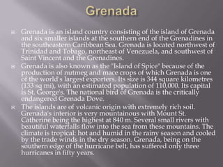 





Grenada is an island country consisting of the island of Grenada
and six smaller islands at the southern end of the Grenadines in
the southeastern Caribbean Sea. Grenada is located northwest of
Trinidad and Tobago, northeast of Venezuela, and southwest of
Saint Vincent and the Grenadines.
Grenada is also known as the "Island of Spice" because of the
production of nutmeg and mace crops of which Grenada is one
of the world's largest exporters. Its size is 344 square kilometres
(133 sq mi), with an estimated population of 110,000. Its capital
is St. George's. The national bird of Grenada is the critically
endangered Grenada Dove.
The islands are of volcanic origin with extremely rich soil.
Grenada's interior is very mountainous with Mount St.
Catherine being the highest at 840 m. Several small rivers with
beautiful waterfalls flow into the sea from these mountains. The
climate is tropical: hot and humid in the rainy season and cooled
by the trade winds in the dry season. Grenada, being on the
southern edge of the hurricane belt, has suffered only three
hurricanes in fifty years.

 
