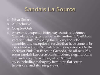 




5 Star Resort
All-Inclusive
Couples-Only
An exotic, unspoiled hideaway, Sandals LaSource
Grenada offers guests a romantic, authentic Caribbean
vacation while providing the Luxury Included
amenities and exceptional service that have come to be
associated with the Sandals Resorts experience. On the
shores of Pink Gin Beach in Grenada, the all-new 231room Sandals LaSource boasts modern, elegant rooms
and suites replete with signature Sandals
style, including mahogany furniture, flat screen
televisions, and stunning views.

 