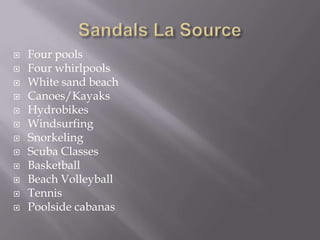 















Four pools
Four whirlpools
White sand beach
Canoes/Kayaks
Hydrobikes
Windsurfing
Snorkeling
Scuba Classes
Basketball
Beach Volleyball
Tennis
Poolside cabanas

 