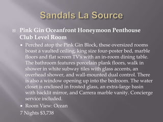 

Pink Gin Oceanfront Honeymoon Penthouse
Club Level Room
Perched atop the Pink Gin Block, these oversized rooms
boast a vaulted ceiling, king size four-poster bed, marble
floors and flat screen TV's with an in-room dining table.
The bathroom features porcelain plank floors, walk in
shower in white subway tiles with glass accents, an
overhead shower, and wall-mounted dual control. There
is also a window opening up into the bedroom. The water
closet is enclosed in frosted glass, an extra-large basin
with backlit mirror, and Carrera marble vanity. Concierge
service included.
 Room View: Ocean
7 Nights $3,738


 
