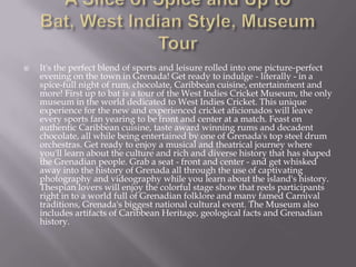 

It's the perfect blend of sports and leisure rolled into one picture-perfect
evening on the town in Grenada! Get ready to indulge - literally - in a
spice-full night of rum, chocolate, Caribbean cuisine, entertainment and
more! First up to bat is a tour of the West Indies Cricket Museum, the only
museum in the world dedicated to West Indies Cricket. This unique
experience for the new and experienced cricket aficionados will leave
every sports fan yearing to be front and center at a match. Feast on
authentic Caribbean cuisine, taste award winning rums and decadent
chocolate, all while being entertained by one of Grenada's top steel drum
orchestras. Get ready to enjoy a musical and theatrical journey where
you'll learn about the culture and rich and diverse history that has shaped
the Grenadian people. Grab a seat - front and center - and get whisked
away into the history of Grenada all through the use of captivating
photography and videography while you learn about the island's history.
Thespian lovers will enjoy the colorful stage show that reels participants
right in to a world full of Grenadian folklore and many famed Carnival
traditions, Grenada's biggest national cultural event. The Museum also
includes artifacts of Caribbean Heritage, geological facts and Grenadian
history.

 
