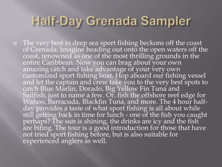 

The very best in deep sea sport fishing beckons off the coast
of Grenada. Imagine heading out onto the open waters off the
coast, renowned as one of the most thrilling grounds in the
entire Caribbean. Now you can brag about your own
amazing catch and take advantage of your very own
customized sport fishing boat. Hop aboard our fishing vessel
and let the captain and crew take you to the very best spots to
catch Blue Marlin, Dorado, Big Yellow Fin Tuna and
Sailfish, just to name a few. Or, fish the offshore reef edge for
Wahoo, Barracuda, Blackfin Tuna, and more. The 4 hour halfday provides a taste of what sport fishing is all about while
still getting back in time for lunch - one of the fish you caught
perhaps? The sun is shining, the drinks are icy and the fish
are biting. The tour is a good introduction for those that have
not tried sport fishing before, but is also suitable for
experienced anglers as well.

 