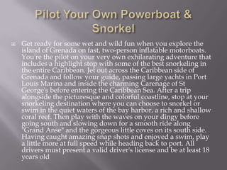 

Get ready for some wet and wild fun when you explore the
island of Grenada on fast, two-person inflatable motorboats.
You're the pilot on your very own exhilarating adventure that
includes a highlight stop with some of the best snorkeling in
the entire Caribbean. Jet out across the Caribbean side of
Grenada and follow your guide, passing large yachts in Port
Louis Marina and inside the charming Carenage of St
George's before entering the Caribbean Sea. After a trip
alongside the picturesque and colorful coastline, stop at your
snorkeling destination where you can choose to snorkel or
swim in the quiet waters of the bay harbor, a rich and shallow
coral reef. Then play with the waves on your dingy before
going south and slowing down for a smooth ride along
"Grand Anse" and the gorgeous little coves on its south side.
Having caught amazing snap shots and enjoyed a swim, play
a little more at full speed while heading back to port. All
drivers must present a valid driver's license and be at least 18
years old

 