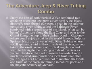 

Enjoy the best of both worlds! We've combined two
amazing tours into one great adventure! A 4x4 island
discovery tour aboard our jeeps, a soak in the sulphur
ponds, and river tubing along the Balthazar River
combined with a scenic tour of the island. What can be
better? Adventure along the East Coast and over to the
Grand Etang then up to the sulphur pond in Claboney
where you'll enjoy a soak in the world famous, Sulphur
Springs. Next up, it's wet n' wild River Tubing where
you'll spin and swirl in the currents of the river, as you
take in the exotic scenery of tropical vegetation and
wildlife. Navigate the rushing rapids of the river as
you're introduced to a seldom-seen Grenada. Enjoy a
much deserved rum punch or a local fruit juice after
your rugged 4 x 4 adventure, not to mention the twists
and turns of the river, swimming in natural pools and
the majestic scenery of Grenada.

 