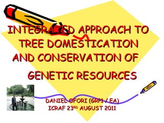INTEGRATED APPROACH TO TREE DOMESTICATION AND CONSERVATION OF  GENETIC RESOURCES  DANIEL OFORI (GRP1 / EA) ICRAF 23 RD  AUGUST 2011 