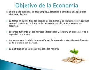 el objeto de la economía es muy amplio, abarcando el estudio y análisis de los
siguientes hechos:
 La forma en que se fijan los precios de los bienes y de los factores productivos
como el trabajo, el capital y la tierra y cómo se utilizan para asignar los
recursos.
 El comportamiento de los mercados financieros y la forma en que se asigna el
capital en la sociedad.
 Las consecuencias de la intervención del Estado en la sociedad y su influencia
en la eficiencia del mercado.
 La distribución de la renta y propone los mejores
 