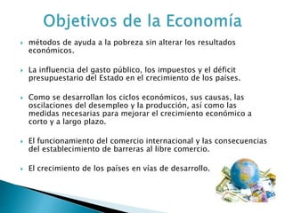  métodos de ayuda a la pobreza sin alterar los resultados
económicos.
 La influencia del gasto público, los impuestos y el déficit
presupuestario del Estado en el crecimiento de los países.
 Como se desarrollan los ciclos económicos, sus causas, las
oscilaciones del desempleo y la producción, así como las
medidas necesarias para mejorar el crecimiento económico a
corto y a largo plazo.
 El funcionamiento del comercio internacional y las consecuencias
del establecimiento de barreras al libre comercio.
 El crecimiento de los países en vías de desarrollo.
 