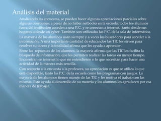 Análisis del material
  Analizando las encuestas, se pueden hacer algunas apreciaciones parciales sobre
  algunas cuestiones: a pesar de no haber netbooks en la escuela, todos los alumnos
  fuera del institución acceden a una P.C. y se conectan a internet, tanto desde sus
  hogares o desde un cyber. También son utilizadas las P.C. de la sala de informática.
  La mayoría de los alumnos usan siempre y a veces los buscadores para acceder a la
  información. A una importante cantidad de educandos las TIC les sirven para
  resolver su tareas y la totalidad afirma que les ayuda a aprender.
  Entre las repuestas de los alumnos, la mayoría afirma que las TIC les facilita la
  búsqueda de información, que les permiten realizar las tareas en menor tiempo.
  Encuentran en internet lo que no entendieron o lo que necesitan para hacer una
  actividad de la manera más sencilla.
  Con respecto a la encuesta a la profesora, su apreciación es que se utiliza lo que
  está disponible, tanto las P.C. de la escuela como los programas con juegos. La
  mayoría de los alumnos tienen manejo de las TIC y les motiva el trabajo con las
  mismas. Esto ayuda al desarrollo de su materia y los alumnos les agradecen por esa
  manera de trabajar.
 