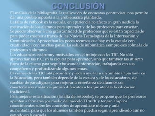El análisis de la bibliografía, la realización de encuestas y entrevista, nos permite
dar una posible repuesta a la problemática planteada.
La falta de netbook en la escuela, en apariencia no afecta en gran medida la
motivación de los alumnos para aprender y de los profesores para enseñar.
Se puede observar a una gran cantidad de profesores que se están capacitando
para poder enseñar a través de las Nuevas Tecnologías de la Información y
Comunicación. Aprovechan los pocos recursos que hay en la escuela con
creatividad y con muchas ganas. La sala de informática siempre está colmada de
profesores y alumnos.
Los educandos están muy motivados con el trabajo con las TIC. No sólo
aprovechan las P.C. en la escuela para aprender, sino que también las utilizan
fuera de la misma para seguir buscando información, trabajando con sus
compañeros y profundizando algunos temas.
El avance de las TIC está presente y pueden ayudar a un cambio importante en
la Educación, pero también depende de la escuela y de los educadores, de
cambiar de paradigmas para mejorar la enseñanza de alumnos con
características y saberes que son diferentes a los que atendía la educación
tradicional.
Para mejorar esta situación (la falta de netbooks), se propone que los profesores
apunten a formarse por medio del modelo TPACK y tengan amplios
conocimientos sobre los conceptos de aprendizaje ubicuo y aula
aumentada, para que los alumnos también puedan seguir aprendiendo aún no
 