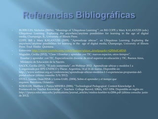 •   BURBULES, Nicholas (2009a), “Meanings of „Ubiquitous Learning‟”, en Bill COPE y Mary KALANTZIS (eds.)
    Ubiquitous Learning. Exploring the anywhere/anytime possibilities for learning in the age of digital
    media, Champaign, IL, University of Illinois Press.
•   COPE, Bill y Mary KALANTZIS (2009), “Aprendizaje ubicuo”, en Ubiquitous Learning. Exploring the
    anywhere/anytime possibilities for learning in the age of digital media, Champaign, University of Illinois
    Press. Trad: Emilio Quintana.
•   Entrevista: http://www.youtube.com/watch?feature=player_detailpage&v=QflbhdG4RN8.
•   Magadán, Cecilia (2012), “Clase 1:Enseñar y aprender con TIC: nuevos espacios, otros tiempos”,
     Enseñar y aprender con TIC, Especialización docente de nivel superior en educación y TIC, Buenos Aires,
     Ministerio de Educación de la Nación.
•   SAGOL, Cecilia (2012), “El aula aumentada”, en Webinar 2012: Aprendizaje ubicuo y modelos 1 a
    1, organizado por IIPE-UNESCO y Flacso Argentina, 14 al 16 de marzo. Disponible en:
    http://www.webinar.org.ar/conferencias/aprendizaje-ubicuo-modelos-1-1-experiencias-propuestas-del-
    portal-educar (última consulta: 5/8/2012).
•   STOLL, Louise, Dean FINK y Lorna EARL (2004), Sobre el aprender y el tiempo que
    requiere, Barcelona, Octaedro.
•   KOEHLER, Matthew y Punya MISHRA (2006), “Technological Pedagogical Content Knowledge: A
    Framework for Teacher Knowledge”, Teachers College Record, 108(6), 1017-1054. Disponible en inglés en:
    http://punya.educ.msu.edu/publications/journal_articles/mishra-koehler-tcr2006.pdf (última consulta: junio
    de 2012).
 