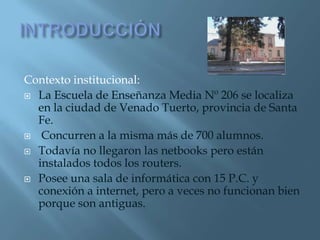 Contexto institucional:
 La Escuela de Enseñanza Media Nº 206 se localiza
  en la ciudad de Venado Tuerto, provincia de Santa
  Fe.
 Concurren a la misma más de 700 alumnos.

 Todavía no llegaron las netbooks pero están
  instalados todos los routers.
 Posee una sala de informática con 15 P.C. y
  conexión a internet, pero a veces no funcionan bien
  porque son antiguas.
 