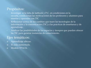 Propósitos:
•   Investigar si la falta de netbook y P.C. en condiciones en la
    escuela, condicionan las motivaciones de los profesores y alumnos para
    enseñar y aprender con TIC
•   Reflexionar acerca de los cambios que traen las tecnologías de la
    información y la comunicación (TIC) a las prácticas de enseñanza y de
    aprendizaje.
•   Analizar las posibilidades de los espacios y tiempos que pueden ofrecer
    las TIC para generar instancias de conocimiento.

Ejes temáticos:
   Aprendizaje ubicuo.
   El aula aumentada.
   Modelo TPACK.
 