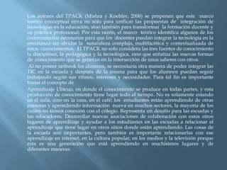 Los autores del TPACK (Mishra y Koehler, 2006) se proponen que este marco
teórico conceptual sirva no sòlo para unificar las propuestas de integración de
tecnologías en la educación, sino también para transformar la formación docente y
su práctica profesional. Por esta razón, el marco teórico identifica algunos de los
conocimientos necesarios para que los docentes puedan integrar la tecnología en la
enseñanza sin olvidar la naturaleza compleja, multifacética y contextualizada de
estos conocimientos. El TPACK no solo considera las tres fuentes de conocimiento
la disciplinar, la pedagógica y la tecnológica, sino que enfatiza las nuevas formas
de conocimiento que se generan en la intersección de unos saberes con otros.
 Al no poseer netbook los alumnos, se necesitaría otra manera de poder integrar las
TIC en la escuela y después de la misma para que los alumnos puedan seguir
trabajando según sus ritmos, intereses y necesidades. Para tal fin es importante
tomar el concepto de
Aprendizaje Ubicuo, en donde el conocimiento se produce en todas partes, y esta
producción de conocimiento tiene lugar todo el tiempo. No es solamente estando
en el aula, sino en la casa, en el café; los estudiantes están aprendiendo de otras
maneras y aprendiendo información nueva en muchos sectores, la mayoría de los
cuales no tienen conexión con el colegio. Representa un desafío para las escuelas y
los educadores. Desarrollar nuevas asociaciones de colaboración con estos otros
lugares de aprendizaje y ayudar a los estudiantes en las escuelas a relacionar el
aprendizaje que tiene lugar en otros sitios donde están aprendiendo. Las cosas de
la escuela son importantes, pero también es importante relacionarlas con ese
aprendizaje en internet, en la cultura popular, en los medios y la televisión porque
esta es una generación que está aprendiendo en muchísimos lugares y de
diferentes maneras.
 