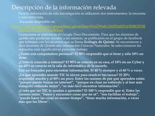 Descripción de la información relevada
    Para la elaboración de esta investigación se utilizaron dos instrumentos: la encuesta
    y una entrevista.
     Encuesta disponible en:
https://docs.google.com/spreadsheet/gform?key=0AiZWn6UX602HdEI3cHI5RDZNR
    S1Id1JiLWpYSEhVV2c#chart
    La encuesta se elaboró en el Google Docs Documento. Para que los alumnos de
    quinto año pudieran acceder a las mismas, se publicaron en el grupo de facebook
    que tenemos con los alumnos que se llama Ecología de Quinto. Se encuestaron a
    diez alumnos de Quinto año orientación Ciencias Naturales. Se seleccionaron las
    repuestas más significativas para este trabajo:
•   ¿Tenés una computadora personal? El 90% respondió que sí tiene y sólo 10% no
    tiene.
•   ¿Cómo te conectás a internet? El 90% se conecta en su casa, el 10% en un Cyber y
    un 60% se conecta en la sala de informática de la escuela.
•   Uso un buscador para encontrar información. El 40 % siempre y el 60 % a veces.
•   ¿Lo que aprendés usando TIC te sirven para resolver tus tareas? El 20%
    respondió mucho y el 80% un poco. Entre las razones de por qué aprenden están:
    “porque puedo buscar en internet”, “porque en clase no entiendo y al leer más
    tranquilo entiendo mejor”, “es más fácil encontrar información”.
•   ¿Creés que las TIC te ayudan a aprender? El 100 % respondió que sí. Entre las
    razones están: “busco y encuentro cosas que no sé”, “nos facilitan el trabajo”,
    “puedo hacer las cosas en menos tiempo”, “tiene mucha información, a veces
    más que los libros”.
 
