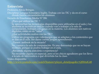 Entrevista:
Profesora Alicia Bringas.
Disciplina: Lengua Extranjera Inglés. Trabaja con las TIC y da en el curso
    donde fueron encuestados los alumnos.
Escuela de Enseñanza Media Nº 206
    ¿Para qué utiliza las TIC ?
    Se aprovechan las tecnologías disponibles para utilizarlas en el aula y los
    alumnos se incentivan mucho cuando van a trabajar a la sala de
    computación, trabajan con ganas en la materia. Los alumnos son nativos
    digitales, están en su “salsa”.
    ¿Qué actividades realiza con las TIC?
    Utilizo un programa con videojuegos que se adaptan a los contenidos que
    se dan en el aula. Sin darse cuenta juegan aprendiendo.
    ¿Tienen netbook en la escuela?
    No, vamos a la sala de computación. Es una desventaja que no se hayan
    recibido, porque se podría trabajar en el aula.
    ¿Recuerda alguna anécdota o experiencia?
    No recuerdo alguna en especial, pero sí los chicos agradecen que los llevo
    a la sala de informática o qué divertida fue la clase.
Video disponible:
http://www.youtube.com/watch?feature=player_detailpage&v=QflbhdG48
 
