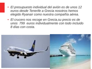 4 / 6
● El presupuesto individual del avión es de unos 12
euros desde Tenerife a Grecia nosotros hemos
elegido Ryanair como nuestra compañía aérea.
● El crucero nos recoge en Grecia,su precio es de
unos 799 euros individualmente con todo incluido
8 días con costa.