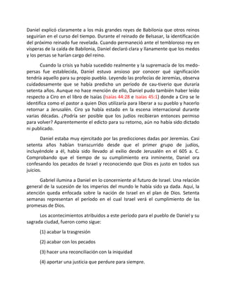 Daniel explicó claramente a los más grandes reyes de Babilonia que otros reinos
seguirían en el curso del tiempo. Durante el reinado de Belsasar, la identificación
del próximo reinado fue revelada. Cuando permaneció ante el tembloroso rey en
vísperas de la caída de Babilonia, Daniel declaró clara y llanamente que los medos
y los persas se harían cargo del reino.
       Cuando la crisis ya había sucedido realmente y la supremacía de los medo-
persas fue establecida, Daniel estuvo ansioso por conocer qué significación
tendría aquello para su propio pueblo. Leyendo las profecías de Jeremías, observa
cuidadosamente que se había predicho un período de cau-tiverio que duraría
setenta años. Aunque no hace mención de ello, Daniel pudo también haber leído
respecto a Ciro en el libro de Isaías (Isaías 44:28 e Isaías 45:1) donde a Ciro se le
identifica como el pastor a quien Dios utilizaría para liberar a su pueblo y hacerlo
retornar a Jerusalén. Ciro ya había estado en la escena internacional durante
varias décadas. ¿Podría ser posible que los judíos recibieran entonces permiso
para volver? Aparentemente el edicto para su retorno, aún no había sido dictado
ni publicado.
       Daniel estaba muy ejercitado por las predicciones dadas por Jeremías. Casi
setenta años habían transcurrido desde que el primer grupo de judíos,
incluyéndole a él, había sido llevado al exilio desde Jerusalén en el 605 a. C.
Comprobando que el tiempo de su cumplimiento era inminente, Daniel ora
confesando los pecados de Israel y reconociendo que Dios es justo en todos sus
juicios.
      Gabriel ilumina a Daniel en lo concerniente al futuro de Israel. Una relación
general de la sucesión de los imperios del mundo le había sido ya dada. Aquí, la
atención queda enfocada sobre la nación de Israel en el plan de Dios. Setenta
semanas representan el período en el cual Israel verá el cumplimiento de las
promesas de Dios.
      Los acontecimientos atribuidos a este período para el pueblo de Daniel y su
sagrada ciudad, fueron como sigue:
      (1) acabar la trasgresión
      (2) acabar con los pecados
      (3) hacer una reconciliación con la iniquidad
      (4) aportar una justicia que perdure para siempre.
 