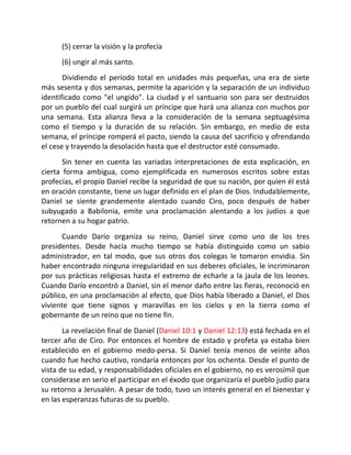 (5) cerrar la visión y la profecía
      (6) ungir al más santo.
       Dividiendo el período total en unidades más pequeñas, una era de siete
más sesenta y dos semanas, permite la aparición y la separación de un individuo
identificado como "el ungido". La ciudad y el santuario son para ser destruidos
por un pueblo del cual surgirá un príncipe que hará una alianza con muchos por
una semana. Esta alianza lleva a la consideración de la semana septuagésima
como el tiempo y la duración de su relación. Sin embargo, en medio de esta
semana, el príncipe romperá el pacto, siendo la causa del sacrificio y ofrendando
el cese y trayendo la desolación hasta que el destructor esté consumado.
       Sin tener en cuenta las variadas interpretaciones de esta explicación, en
cierta forma ambigua, como ejemplificada en numerosos escritos sobre estas
profecías, el propio Daniel recibe la seguridad de que su nación, por quien él está
en oración constante, tiene un lugar definido en el plan de Dios. Indudablemente,
Daniel se siente grandemente alentado cuando Ciro, poco después de haber
subyugado a Babilonia, emite una proclamación alentando a los judíos a que
retornen a su hogar patrio.
       Cuando Darío organiza su reino, Daniel sirve como uno de los tres
presidentes. Desde hacía mucho tiempo se había distinguido como un sabio
administrador, en tal modo, que sus otros dos colegas le tomaron envidia. Sin
haber encontrado ninguna irregularidad en sus deberes oficiales, le incriminaron
por sus prácticas religiosas hasta el extremo de echarle a la jaula de los leones.
Cuando Darío encontró a Daniel, sin el menor daño entre las fieras, reconoció en
público, en una proclamación al efecto, que Dios había liberado a Daniel, el Dios
viviente que tiene signos y maravillas en los cielos y en la tierra como el
gobernante de un reino que no tiene fin.
       La revelación final de Daniel (Daniel 10:1 y Daniel 12:13) está fechada en el
tercer año de Ciro. Por entonces el hombre de estado y profeta ya estaba bien
establecido en el gobierno medo-persa. Si Daniel tenía menos de veinte años
cuando fue hecho cautivo, rondaría entonces por los ochenta. Desde el punto de
vista de su edad, y responsabilidades oficiales en el gobierno, no es verosímil que
considerase en serio el participar en el éxodo que organizaría el pueblo judío para
su retorno a Jerusalén. A pesar de todo, tuvo un interés general en el bienestar y
en las esperanzas futuras de su pueblo.
 