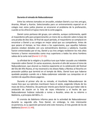 Durante el reinado de Nabucodonosor
      Entre los rehenes tomados en Jerusalén, estaban Daniel y sus tres ami-gos,
Ananías, Misael y Azarías. Seleccionados para un entrenamiento especial en el
colegio real, estos judíos jóvenes se encararon al problema de la profanación,
cuando se les ofreció el lujoso menú de la corte pagana.
      Daniel como portavoz del grupo, con valentía, aunque cortésmente, apeló
al mayordomo jefe para proporcionarles un menú de su elección sobre la base de
una prueba de diez días. Al final de aquel período, el mayordomo se complació en
encontrar a Daniel y sus amigos en mejor salud que sus compañeros. Antes de
que pasara el tiempo, se hizo obvio a los supervisores, que aquellos hebreos
jóvenes estaban dotados con una extraordinaria destreza y sabiduría. Cuando
fueron entrevistados por el rey, Daniel y sus tres amigos recibieron los más altos
honores y fueron reconocidos como muy superiores a todos los otros hombres
sabios de la corte real (Daniel 1:17-21).
      La afinidad de la religión y la política tuvo que haber causado una indeleble
impresión sobre Daniel. En varias ocasiones, durante el año del acceso al trono de
Nabucodonosor, que alcanzó su máximo exponente en la celebración del festival
del Día del Año Nuevo, el rey reconoció a los dioses Nabu y Marduc al llevarlos en
procesión pública que terminó en el templo de Akitu. Daniel tuvo que haberse
quedado perplejo cuando vio a Nabu-codonosor extender sus conquistas en el
nombre de aquellos dioses paganos.
      Durante el primer año de su reinado, el triunfante Nabucodonosor de
nuevo hizo que sus ejércitos marchasen hacia el oeste, exigiendo tributo de los
reyes de Siria y Palestina. De particular interés para Daniel tuvo que haber sido la
anotación de Joacim en la lista de reyes tributarios y el hecho de que
Nabucodonosor hubiese reducido a ruinas a Ascalón, ames de su retorno a
Babilonia, a principios del 603 a. C.
      El cronista de Babilonia informa poco de la actividad de Nabucodonosor
durante su segundo año. Para Daniel, sin embargo, la más interesante
ex-periencia, es su aparición personal ante este monarca, el más grande de los de
Babilonia (Daniel 2:1-49).
 