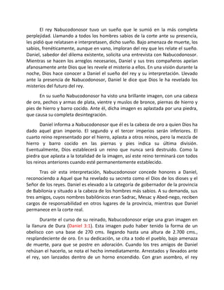 El rey Nabucodonosor tuvo un sueño que le sumió en la más completa
perplejidad. Llamando a todos los hombres sabios de la corte ante su presencia,
les pidió que relatasen e interpretasen, dicho sueño. Bajo amenaza de muerte, los
sabios, frenéticamente, aunque en vano, imploran del rey que les relate el sueño.
Daniel, sabedor del dilema existente, solicita una entrevista con Nabucodonosor.
Mientras se hacen los arreglos necesarios, Daniel y sus tres compañeros apelan
afanosamente ante Dios que les revele el misterio a ellos. En una visión durante la
noche, Dios hace conocer a Daniel el sueño del rey y su interpretación. Llevado
ante la presencia de Nabucodonosor, Daniel le dice que Dios le ha revelado los
misterios del futuro del rey.
      En su sueño Nabucodonosor ha visto una brillante imagen, con una cabeza
de oro, pechos y armas de plata, vientre y muslos de bronce, piernas de hierro y
pies de hierro y barro cocido. Ante él, dicha imagen es aplastada por una piedra,
que causa su completa desintegración.
       Daniel informa a Nabucodonosor que él es la cabeza de oro a quien Dios ha
dado aquel gran imperio. El segundo y el tercer imperios serán inferiores. El
cuarto reino representado por el hierro, aplasta a otros reinos, pero la mezcla de
hierro y barro cocido en las piernas y pies indica su última división.
Eventualmente, Dios establecerá un reino que nunca será destruido. Como la
piedra que aplasta a la totalidad de la imagen, así este reino terminará con todos
los reinos anteriores cuando esté permanentemente establecido.
      Tras oír esta interpretación, Nabucodonosor concede honores a Daniel,
reconociendo a Aquel que ha revelado su secreto como el Dios de los dioses y el
Señor de los reyes. Daniel es elevado a la categoría de gobernador de la provincia
de Babilonia y situado a la cabeza de los hombres más sabios. A su demanda, sus
tres amigos, cuyos nombres babilónicos eran Sadrac, Mesac y Abed-nego, reciben
cargos de responsabilidad en otros lugares de la provincia, mientras que Daniel
permanece en la corte real.
       Durante el curso de su reinado, Nabucodonosor erige una gran imagen en
la llanura de Dura (Daniel 3:1). Esta imagen pudo haber tenido la forma de un
obelisco con una base de 270 cms. llegando hasta una altura de 2.700 cms.,
resplandeciente de oro. En su dedicación, se cita a todo el pueblo, bajo amenaza
de muerte, para que se postre en adoración. Cuando los tres amigos de Daniel
rehúsan el hacerlo, se nota el hecho inmediatamente. Arrestados y llevados ante
el rey, son lanzados dentro de un horno encendido. Con gran asombro, el rey
 