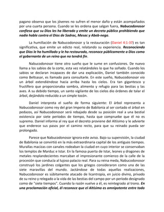 pagano observa que los jóvenes no sufren el menor daño y están acompañados
por una cuarta persona. Cuando se les ordena que salgan fuera, Nabucodonosor
confiesa que su Dios les ha liberado y emite un decreto público prohibiendo que
nadie hable contra el Dios de Sadrac, Mesac y Abeb-nego.
       La humillación de Nabucodonosor y la restauración (Daniel 4:1-37) es tan
significativa, que emite un edicto real, relatando su experiencia. Reconociendo
que Dios le ha humillado y le ha restaurado, reconoce públicamente a Dios como
el gobernante de un reino que no tendrá fin.
       Nabucodonosor tiene otro sueño que le sume en confusiones. De nuevo
llama a los sabios de la corte, esta vez relatándoles lo que ha soñado. Cuando los
sabios se declaran incapaces de dar una explicación, Daniel también conocido
como Beltsasar, es llamado para consultarle. En este sueño, Nabucodonosor vio
un árbol extendiéndose hacia arriba hasta los cielos. Era tan gigantesco y
fructífero que proporcionaba sombra, alimento y refugio para las bestias y las
aves. A su debido tiempo, un santo vigilante de los cielos dio órdenes de talar el
árbol, dejándolo reducido a un simple tocón.
      Daniel interpreta el sueño de forma siguiente: El árbol representa a
Nabucodonosor como rey del gran Imperio de Babilonia al ser cortado el árbol en
pedazos, así Nabucodonosor será rebajado desde su posición real a una bestial
existencia por siete períodos de tiempo, hasta que compruebe que él no es
supremo. Daniel informa al rey que el decreto proviene del Altísimo y le advierte
que enderece sus pasos por el camino recto, para que su reinado pueda ser
prolongado.
       Parece que Nabucodonosor ignora este aviso. Bajo su supervisión, la ciudad
de Babilonia se convirtió en la más extraordinaria capital de los antiguos tiempos.
Murallas macizas con canales rodeaban la ciudad en cuyo interior se conservaban
los templos de Marduc e Istar. En la famosa puerta de Istar, leones y dragones de
metales resplandecientes marcaban el impresionante comienzo de la calle de la
procesión que conducía al lujoso palacio real. Para su reina meda, Nabucodonosor
construyó los jardines colgantes que los griegos consideraron como una de las
siete maravillas del mundo. Jactándose de todas aquellas realizaciones,
Nabucodonosor es súbitamente atacado de licantropía, en juicio divino, privado
de su reino y relegado a la vida de las bestias del campo por un período designado
como de "siete tiempos". Cuando la razón vuelve a él, es reintegrado al trono. En
una proclamación oficial, él reconoce que el Altísimo es omnipotente entre todo
 