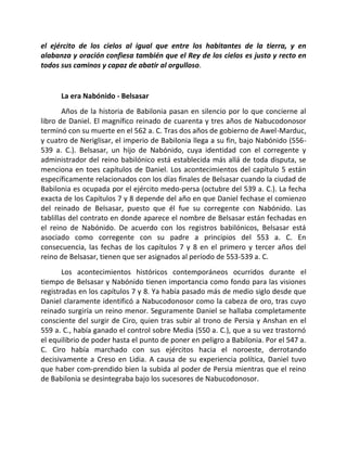 el ejército de los cielos al igual que entre los habitantes de la tierra, y en
alabanza y oración confiesa también que el Rey de los cielos es justo y recto en
todos sus caminos y capaz de abatir al orgulloso.


      La era Nabónido - Belsasar
        Años de la historia de Babilonia pasan en silencio por lo que concierne al
libro de Daniel. El magnífico reinado de cuarenta y tres años de Nabucodonosor
terminó con su muerte en el 562 a. C. Tras dos años de gobierno de Awel-Marduc,
y cuatro de Neriglisar, el imperio de Babilonia llega a su fin, bajo Nabónido (556-
539 a. C.). Belsasar, un hijo de Nabónido, cuya identidad con el corregente y
administrador del reino babilónico está establecida más allá de toda disputa, se
menciona en toes capítulos de Daniel. Los acontecimientos del capítulo 5 están
específicamente relacionados con los días finales de Belsasar cuando la ciudad de
Babilonia es ocupada por el ejército medo-persa (octubre del 539 a. C.). La fecha
exacta de los Capítulos 7 y 8 depende del año en que Daniel fechase el comienzo
del reinado de Belsasar, puesto que él fue su corregente con Nabónido. Las
tablillas del contrato en donde aparece el nombre de Belsasar están fechadas en
el reino de Nabónido. De acuerdo con los registros babilónicos, Belsasar está
asociado como corregente con su padre a principios del 553 a. C. En
consecuencia, las fechas de los capítulos 7 y 8 en el primero y tercer años del
reino de Belsasar, tienen que ser asignados al período de 553-539 a. C.
       Los acontecimientos históricos contemporáneos ocurridos durante el
tiempo de Belsasar y Nabónido tienen importancia como fondo para las visiones
registradas en los capítulos 7 y 8. Ya había pasado más de medio siglo desde que
Daniel claramente identificó a Nabucodonosor como la cabeza de oro, tras cuyo
reinado surgiría un reino menor. Seguramente Daniel se hallaba completamente
consciente del surgir de Ciro, quien tras subir al trono de Persia y Anshan en el
559 a. C., había ganado el control sobre Media (550 a. C.), que a su vez trastornó
el equilibrio de poder hasta el punto de poner en peligro a Babilonia. Por el 547 a.
C. Ciro había marchado con sus ejércitos hacia el noroeste, derrotando
decisivamente a Creso en Lidia. A causa de su experiencia política, Daniel tuvo
que haber com-prendido bien la subida al poder de Persia mientras que el reino
de Babilonia se desintegraba bajo los sucesores de Nabucodonosor.
 