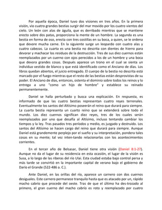 Por aquella época, Daniel tuvo dos visiones en tres años. En la primera
visión, vio cuatro grandes bestias surgir del mar movido por los cuatro vientos del
cielo. Un león con alas de águila, que es derribado mientras que se mantiene
erecto sobre dos patas, proporciona la mente de un hombre. La segunda es una
bestia en forma de oso, erecta con tres costillas en su boca, a quien, se le ordena
que devore mucha carne. En la siguiente surge un leopardo con cuatro alas y
cuatro cabezas. La cuarta es una bestia no descrita con dientes de hierro para
devorar y machacar los residuos de la destrucción. Tres de sus diez cuernos están
reemplazados por un cuerno con ojos perecidos a los de un hombre y una boca
que devora grandes cosas. Después aparece un trono en el cual se sienta un
individuo vestido de blanco y que está identificado como el Anciano de días. Los
libros quedan abiertos, el juicio entregado. El cuerpo de la bestia no descrita está
marcado por el fuego mientras que el resto de las bestias están desprovistas de su
poder. El Anciano de días, entonces, ostenta el dominio sobre todos los reinos y lo
entrega a uno "como un hijo de hombre" y establece su reinado
permanentemente.
      Daniel se halla perturbado y busca una explicación. En respuesta, es
informado de que las cuatro bestias representan cuatro reyes terrenales.
Eventualmente los santos del Altísimo poseerán el reino que durará para siempre.
La cuarta bestia representa un cuarto reino que se extenderá sobre todo el
mundo. Los diez cuernos significan diez reyes, tres de los cuales serán
reemplazados por uno que desafía al Altísimo, incluso tentando cambiar los
tiempos y la ley. Tras pasados tres períodos y medio, es juzgado y destruido. Los
santos del Altísimo se hacen cargo del reino que durará para siempre. Aunque
Daniel está grandemente perplejo por el sueño y su interpretación, pondera tales
cosas en su mente; tal vez inten-tando relacionarlas con los acontecimientos
corrientes.
      En el tercer año de Belsasar, Daniel tiene otra visión (Daniel 8:1-27).
Aunque no da el lugar de su residencia en esta ocasión, el lugar de la visión es
Susa, a lo largo de las riberas del río Ulai. Esta ciudad estaba bajo control persa y
más tarde se convirtió en la importante capital de verano bajo el gobierno de
Darío el Grande (522-486 a. C.).
      Ante Daniel, en las orillas del río, aparece un carnero con dos cuernos
desiguales. Este carnero permanece tranquilo hasta que es atacado por un, rápido
macho cabrío que procede del oeste. Tras de que el último ha des-trozado al
primero, el gran cuerno del macho cabrío es roto y reemplazado por cuatro
 