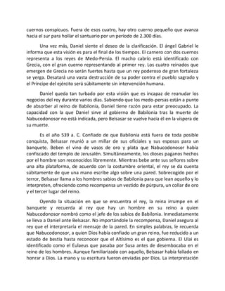 cuernos conspicuos. Fuera de esos cuatro, hay otro cuerno pequeño que avanza
hacia el sur para hollar el santuario por un período de 2.300 días.
       Una vez más, Daniel siente el deseo de la clarificación. El ángel Gabriel le
informa que esta visión es para el final de los tiempos. El carnero con dos cuernos
representa a los reyes de Medo-Persia. El macho cabrío está identificado con
Grecia, con el gran cuerno representando al primer rey. Los cuatro reinados que
emergen de Grecia no serán fuertes hasta que un rey poderoso de gran fortaleza
se yerga. Desatará una vasta destrucción de su poder contra el pueblo sagrado y
el Príncipe del ejército será súbitamente sin intervención humana.
      Daniel queda tan turbado por esta visión que es incapaz de reanudar los
negocios del rey durante varios días. Sabiendo que los medo-persas están a punto
de absorber al reino de Babilonia, Daniel tiene razón para estar preocupado. La
capacidad con la que Daniel sirve al gobierno de Babilonia tras la muerte de
Nabucodonosor no está indicada, pero Belsasar se vuelve hacia él en la víspera de
su muerte.
       Es el año 539 a. C. Confiado de que Babilonia está fuera de toda posible
conquista, Belsasar reunió a un millar de sus oficiales y sus esposas para un
banquete. Beben el vino de vasos de oro y plata que Nabucodonosor había
confiscado del templo de Jerusalén. Simultáneamente, los dioses paganos hechos
por el hombre son reconocidos libremente. Mientras bebe ante sus señores sobre
una alta plataforma, de acuerdo con la costumbre oriental, el rey se da cuenta
súbitamente de que una mano escribe algo sobre una pared. Sobrecogido por el
terror, Belsasar llama a los hombres sabios de Babilonia para que lean aquello y lo
interpreten, ofreciendo como recompensa un vestido de púrpura, un collar de oro
y el tercer lugar del reino.
       Oyendo la situación en que se encuentra el rey, la reina irrumpe en el
banquete y recuerda al rey que hay un hombre en su reino a quien
Nabucodonosor nombró como el jefe de los sabios de Babilonia. Inmediatamente
se lleva a Daniel ante Belsasar. No importándole la recompensa, Daniel asegura al
rey que el interpretaría el mensaje de la pared. En simples palabras, le recuerda
que Nabucodonosor, a quien Dios había confiado un gran reino, fue reducido a un
estado de bestia hasta reconocer que el Altísimo es el que gobierna. El Ulai es
identificado como el Eulaeus que pasaba por Susa antes de desembocaba en el
reino de los hombres. Aunque familiarizado con aquello, Belsasar había fallado en
honrar a Dios. La mano y su escritura fueron enviadas por Dios. La interpretación
 