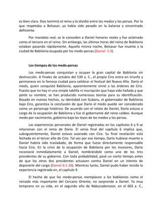 es bien clara. Dios terminó el reino y lo dividió entre los medos y los persas. Por lo
que respetaba a Belsasar, ya había sido pesado en la balanza y encontrado
deficiente.
      Por mandato real, se le conceden a Daniel honores reales y fue aclamado
como el tercero en el reino. Sin embargo, las últimas horas del reino de Babilonia
estaban pasando rápidamente. Aquella misma noche, Belsasar fue muerto y la
ciudad de Babilonia ocupada por los medo-persas (Daniel 5:3).


      Los tiempos de los medo-persas
      Los medo-persas conquistan y ocupan la gran capital de Babilonia sin
destrucción. A finales de octubre del 539 a. C., el propio Ciro entra en triunfo y
permanece en la famosa ciudad para celebrar el festival del Nuevo Año. Darío el
medo, quien conquistó Babilonia, aparentemente sirvió a las órdenes de Ciro.
Puesto que no hay ni una simple tablilla ni inscripción que haya sido hallada y que
porte su nombre, se han producido numerosas teorías para su identificación.
Basado en nuevos hechos, su identidad con Gubaru, el gobernador de Babilonia
bajo Ciro, garantiza la conclusión de que Darío el medo puede ser considerado
como un personaje histórico. De acuerdo con el relato de Daniel, Darío estuvo a
cargo de la ocupación de Babilonia y fue el gobernante del reino caldeo. Aunque
medo por nacimiento, gobierna bajo las leyes de los medos y los persas.
       Las experiencias personales de Daniel registradas en los capítulos 6 y 9 se
relacionan con el reino de Darío. El verso final del capítulo 6 implica que,
subsiguientemente, Daniel estuvo asociado con Ciro. Su final revelación está
fechada en el tercer año de Ciro. Tal vez por ese tiempo, Darío hubiese muerto o
Daniel habría sido trasladado, de forma que fuese directamente responsable
hacia Ciro. En la crisis de la ocupación de Babilonia por los invasores, Darío
reconoció inmediatamente a Daniel, nombrándole como uno de los tres
presidentes de su gobierno. Con toda probabilidad, pasó un cierto tiempo antes
de que los otros dos presidentes actuasen contra Daniel en un intento de
deponerle del cargo (Daniel 6:1-28). Mientras tanto, Daniel pudo haber tenido la
experiencia registrada en, el capítulo 9.
      El hecho de que los medo-persas reemplacen a los babilonios como el
reinado más importante del Cercano Oriente, no sorprende a Daniel. Ya muy
temprano en su vida, en el segundo año de Nabucodonosor, en el 603 a. C.,
 