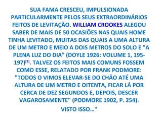 SUA FAMA CRESCEU, IMPULSIONADA
 PARTICULARMENTE PELOS SEUS EXTRAORDINÁRIOS
 FEITOS DE LEVITAÇÃO. WILLIAM CROOKES ALEGOU
  SABER DE MAIS DE 50 OCASIÕES NAS QUAIS HOME
TINHA LEVITADO, MUITAS DAS QUAIS A UMA ALTURA
DE UM METRO E MEIO A DOIS METROS DO SOLO E "A
  PLENA LUZ DO DIA" (DOYLE 1926: VOLUME 1, 195-
   197)[7]. TALVEZ OS FEITOS MAIS COMUNS FOSSEM
    COMO ESSE, RELATADO POR FRANK PODMORE:
   "TODOS O VIMOS ELEVAR-SE DO CHÃO ATÉ UMA
   ALTURA DE UM METRO E OITENTA, FICAR LÁ POR
     CERCA DE DEZ SEGUNDOS E, DEPOIS, DESCER
     VAGAROSAMENTE" (PODMORE 1902, P. 254).
                     VISTO ISSO…"
 