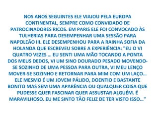 NOS ANOS SEGUINTES ELE VIAJOU PELA EUROPA
       CONTINENTAL, SEMPRE COMO CONVIDADO DE
 PATROCINADORES RICOS. EM PARIS ELE FOI CONVOCADO ÀS
     TULHERIAS PARA DESEMPENHAR UMA SESSÃO PARA
 NAPOLEÃO III. ELE DESEMPENHOU PARA A RAINHA SOFIA DA
  HOLANDA QUE ESCREVEU SOBRE A EXPERIÊNCIA: "EU O VI
  QUATRO VEZES … EU SENTI UMA MÃO TOCANDO A PONTA
DOS MEUS DEDOS, VI UM SINO DOURADO PESADO MOVENDO-
  SE SOZINHO DE UMA PESSOA PARA OUTRA, VI MEU LENÇO
MOVER-SE SOZINHO E RETORNAR PARA MIM COM UM LAÇO…
   ELE MESMO É UM JOVEM PÁLIDO, DOENTIO E BASTANTE
BONITO MAS SEM UMA APARÊNCIA OU QUALQUER COISA QUE
    PUDESSE QUER FASCINAR QUER ASSUSTAR ALGUÉM. É
MARAVILHOSO. EU ME SINTO TÃO FELIZ DE TER VISTO ISSO…"
 