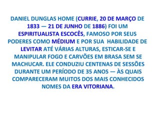 DANIEL DUNGLAS HOME (CURRIE, 20 DE MARÇO DE
      1833 — 21 DE JUNHO DE 1886) FOI UM
   ESPIRITUALISTA ESCOCÊS, FAMOSO POR SEUS
PODERES COMO MÉDIUM E POR SUA HABILIDADE DE
    LEVITAR ATÉ VÁRIAS ALTURAS, ESTICAR-SE E
  MANIPULAR FOGO E CARVÕES EM BRASA SEM SE
 MACHUCAR. ELE CONDUZIU CENTENAS DE SESSÕES
  DURANTE UM PERÍODO DE 35 ANOS — ÀS QUAIS
 COMPARECERAM MUITOS DOS MAIS CONHECIDOS
           NOMES DA ERA VITORIANA.
 