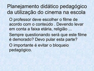 Planejamento didático pedagógico
da utilização do cinema na escola
O professor deve escolher o filme de
acordo com o conteúdo . Devendo levar
em conta a faixa etária, religião ...
Sempre questionando será que este filme
é demorado? Devo pular esta parte?
O importante é evitar o bloqueio
pedagógico.
 