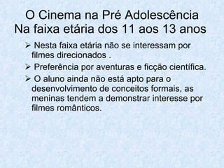 O Cinema na Pré Adolescência
Na faixa etária dos 11 aos 13 anos
  Nesta faixa etária não se interessam por
  filmes direcionados .
  Preferência por aventuras e ficção científica.
  O aluno ainda não está apto para o
  desenvolvimento de conceitos formais, as
  meninas tendem a demonstrar interesse por
  filmes românticos.
 