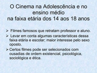 O Cinema na Adolescência e no
           ensino médio
na faixa etária dos 14 aos 18 anos

 Filmes famosos que retratam professor e aluno.
 Levar em conta algumas características dessa
  faixa etária e escolar; maior interesse pelo sexo
  oposto.
 Certos filmes pode ser selecionados com
  ousadias de ordem existencial, psicológica,
  sociológica e ética.
 